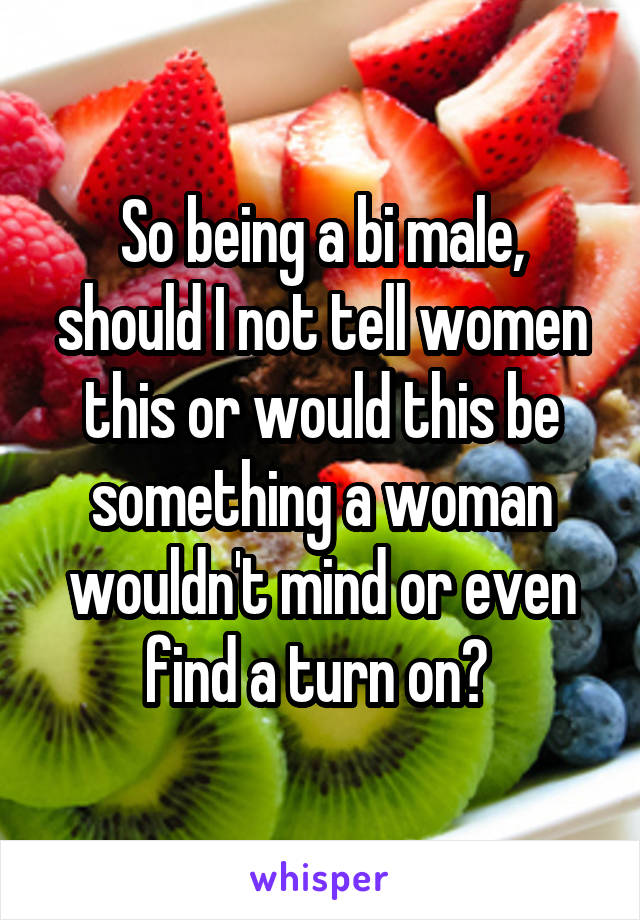 So being a bi male, should I not tell women this or would this be something a woman wouldn't mind or even find a turn on? 