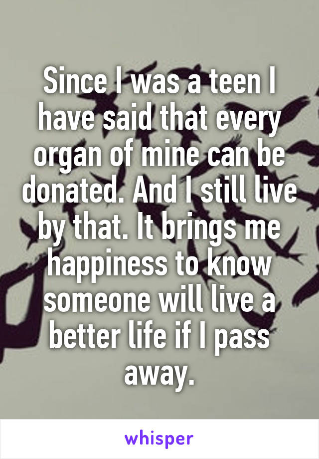 Since I was a teen I have said that every organ of mine can be donated. And I still live by that. It brings me happiness to know someone will live a better life if I pass away.