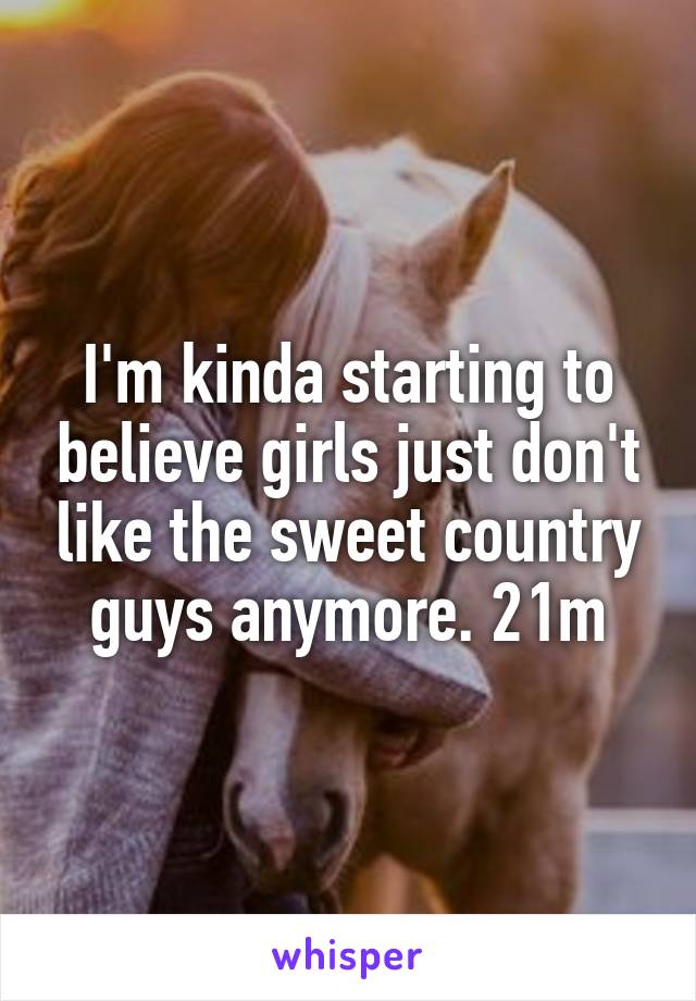 I'm kinda starting to believe girls just don't like the sweet country guys anymore. 21m