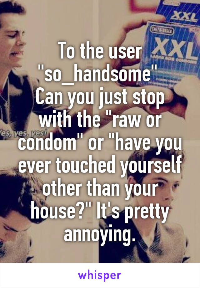 To the user "so_handsome" 
Can you just stop with the "raw or condom" or "have you ever touched yourself other than your house?" It's pretty annoying.