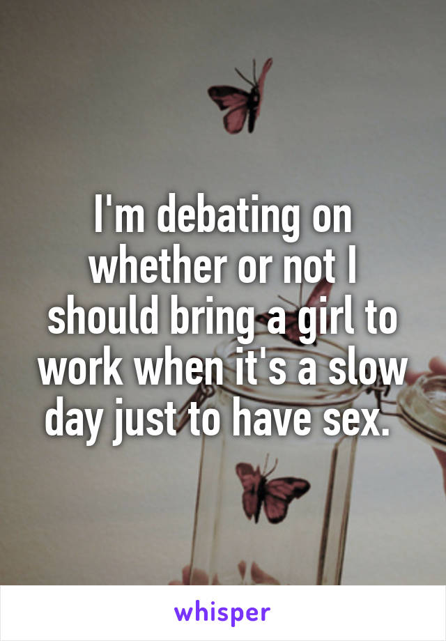 I'm debating on whether or not I should bring a girl to work when it's a slow day just to have sex. 