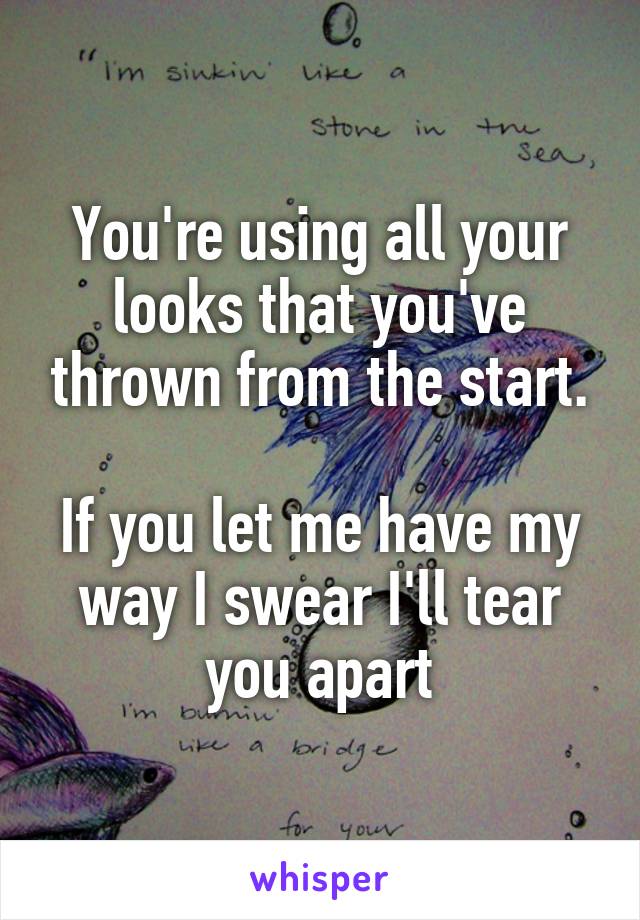 You're using all your looks that you've thrown from the start.

If you let me have my way I swear I'll tear you apart