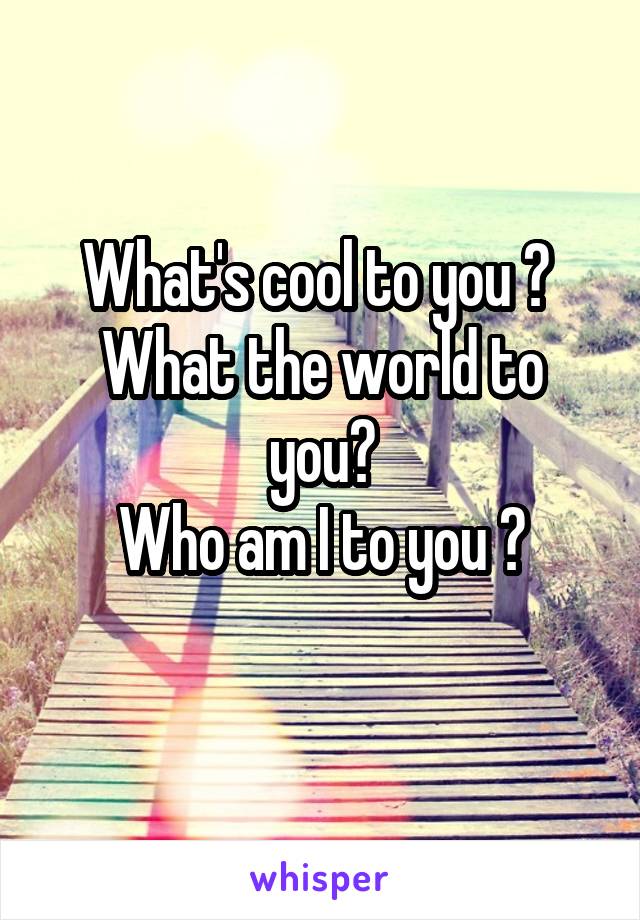 What's cool to you ? 
What the world to you?
Who am I to you ?
