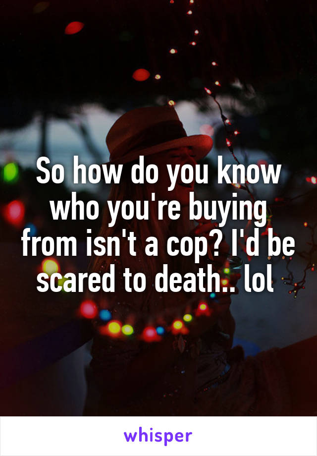 So how do you know who you're buying from isn't a cop? I'd be scared to death.. lol 