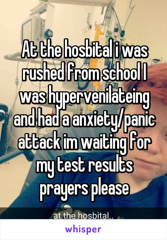 At the hosbital i was rushed from school I was hypervenilateing and had a anxiety/panic attack im waiting for my test results prayers please