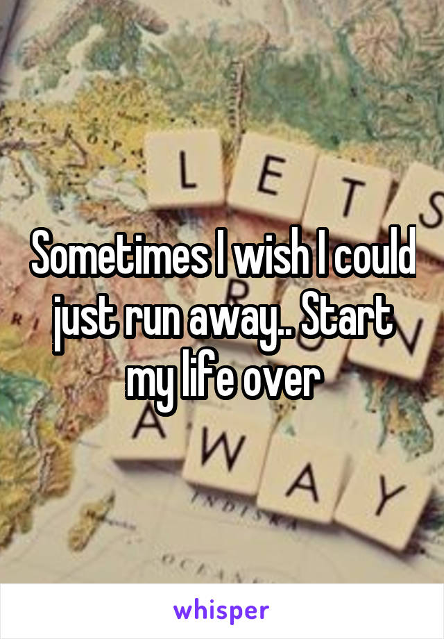 Sometimes I wish I could just run away.. Start my life over