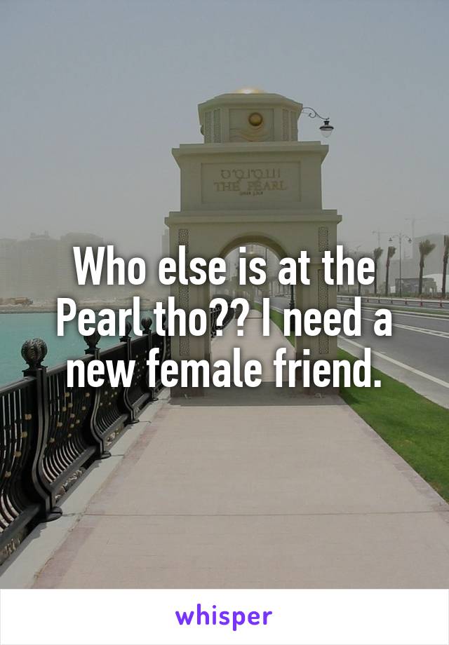 Who else is at the Pearl tho?? I need a new female friend.