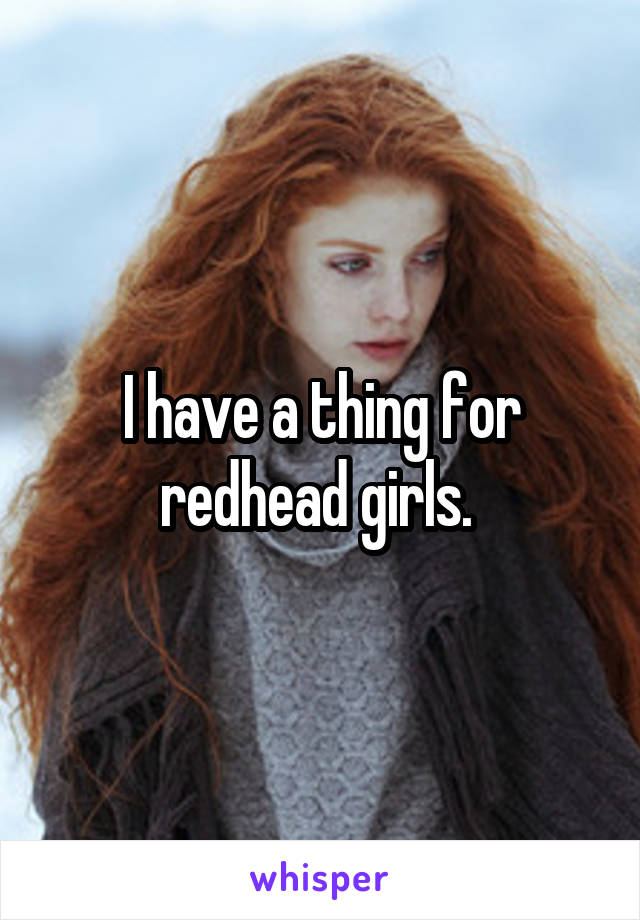 I have a thing for redhead girls. 