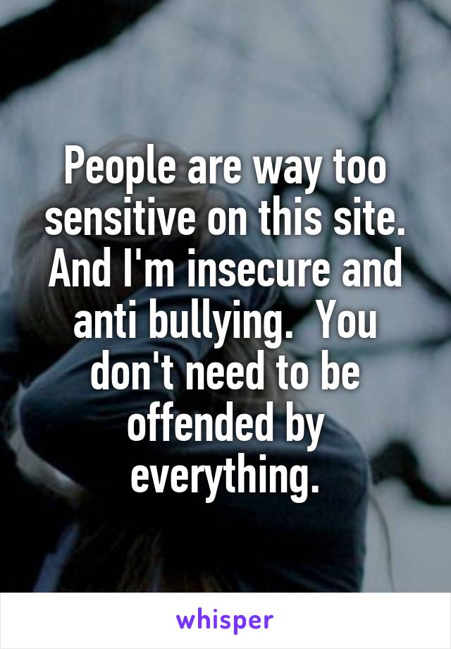 People are way too sensitive on this site. And I'm insecure and anti bullying.  You don't need to be offended by everything.