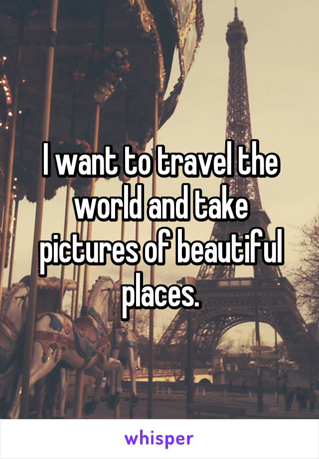 I want to travel the world and take pictures of beautiful places.