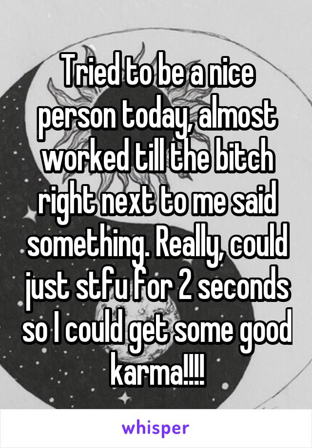 Tried to be a nice person today, almost worked till the bitch right next to me said something. Really, could just stfu for 2 seconds so I could get some good karma!!!!