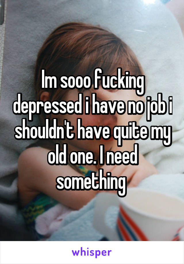 Im sooo fucking depressed i have no job i shouldn't have quite my old one. I need something 