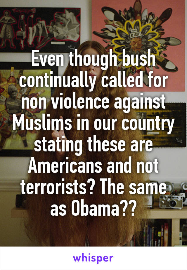 Even though bush continually called for non violence against Muslims in our country stating these are Americans and not terrorists? The same as Obama??