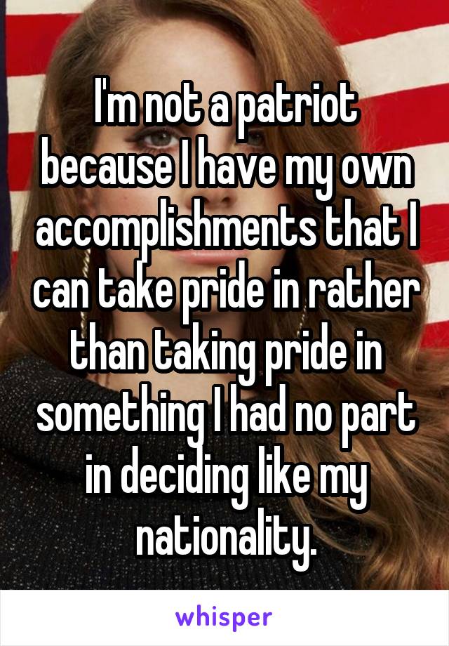 I'm not a patriot because I have my own accomplishments that I can take pride in rather than taking pride in something I had no part in deciding like my nationality.