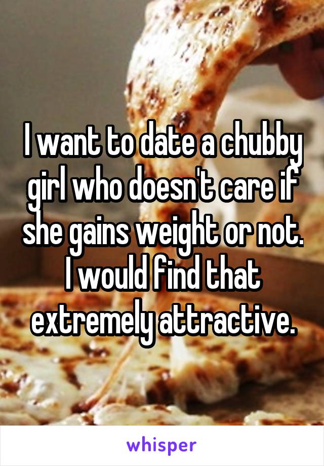 I want to date a chubby girl who doesn't care if she gains weight or not. I would find that extremely attractive.