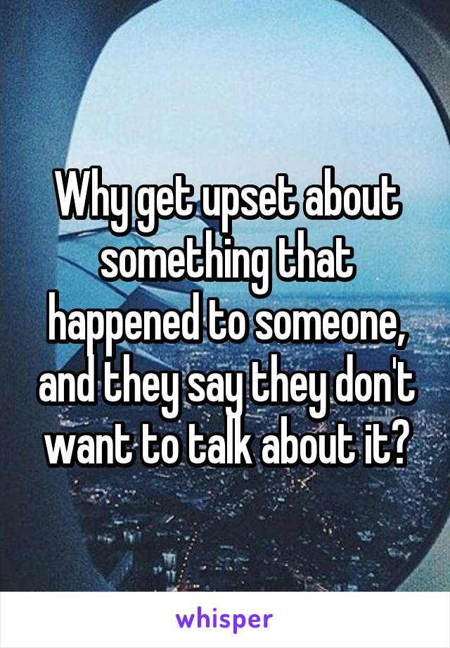 Why get upset about something that happened to someone, and they say they don't want to talk about it?