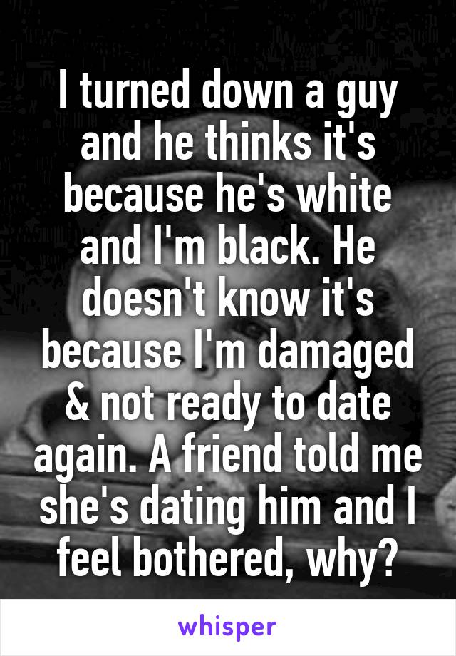 I turned down a guy and he thinks it's because he's white and I'm black. He doesn't know it's because I'm damaged & not ready to date again. A friend told me she's dating him and I feel bothered, why?