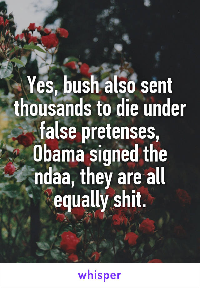 Yes, bush also sent thousands to die under false pretenses, Obama signed the ndaa, they are all equally shit.