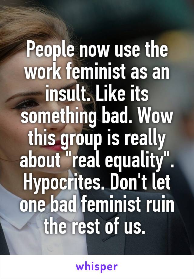 People now use the work feminist as an insult. Like its something bad. Wow this group is really about "real equality". Hypocrites. Don't let one bad feminist ruin the rest of us. 