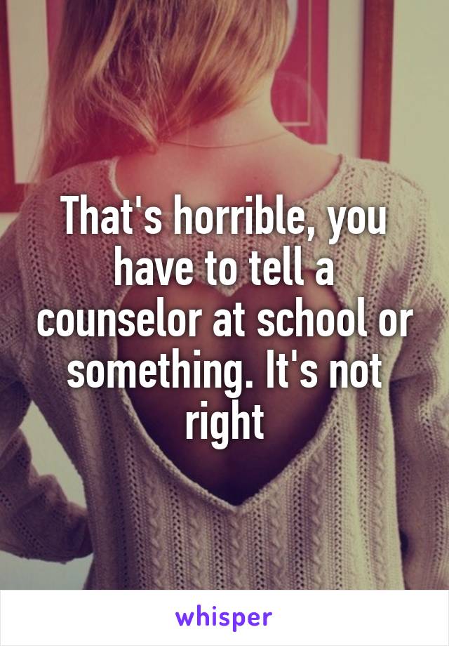 That's horrible, you have to tell a counselor at school or something. It's not right