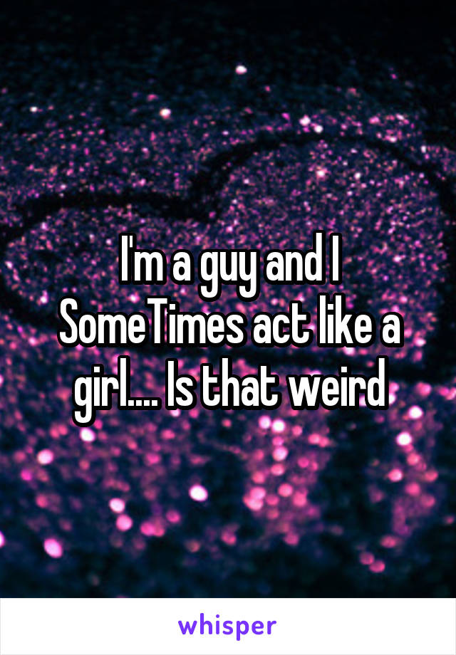 I'm a guy and I SomeTimes act like a girl.... Is that weird