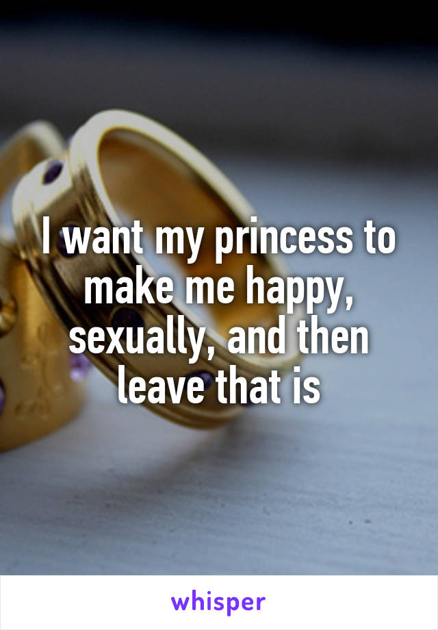 I want my princess to make me happy, sexually, and then leave that is