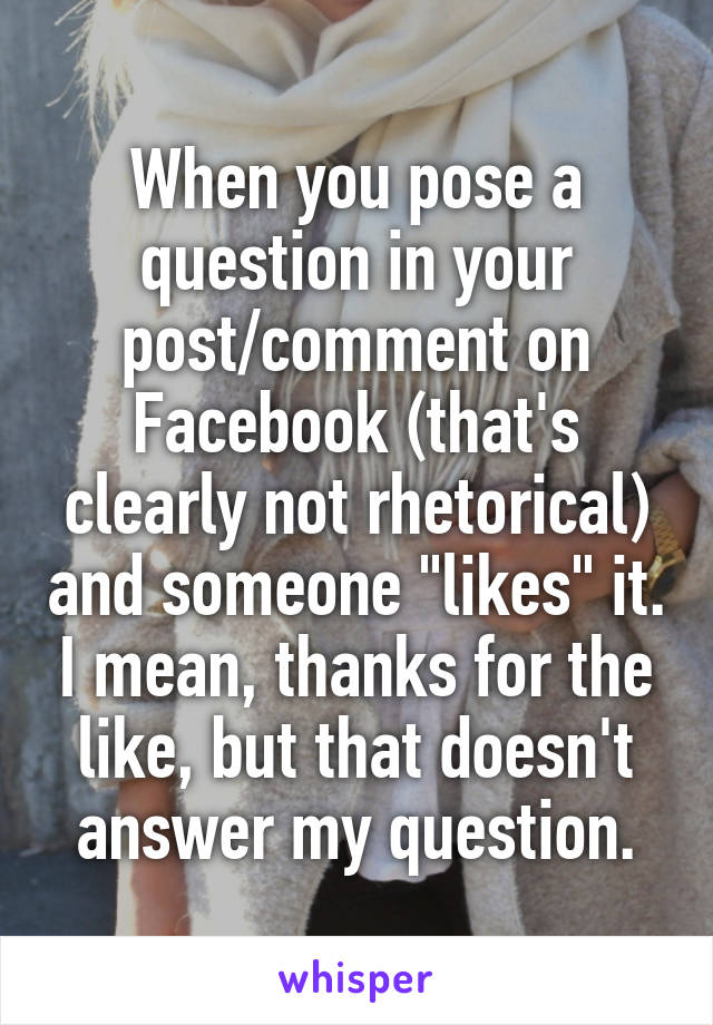 When you pose a question in your post/comment on Facebook (that's clearly not rhetorical) and someone "likes" it. I mean, thanks for the like, but that doesn't answer my question.