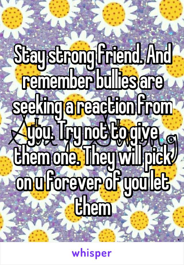 Stay strong friend. And remember bullies are seeking a reaction from you. Try not to give them one. They will pick on u forever of you let them