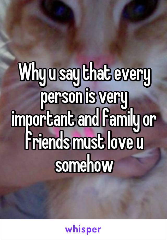 Why u say that every person is very important and family or friends must love u somehow