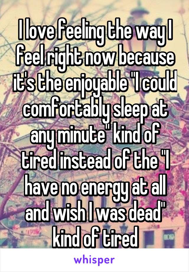 I love feeling the way I feel right now because it's the enjoyable "I could comfortably sleep at any minute" kind of tired instead of the "I have no energy at all and wish I was dead" kind of tired