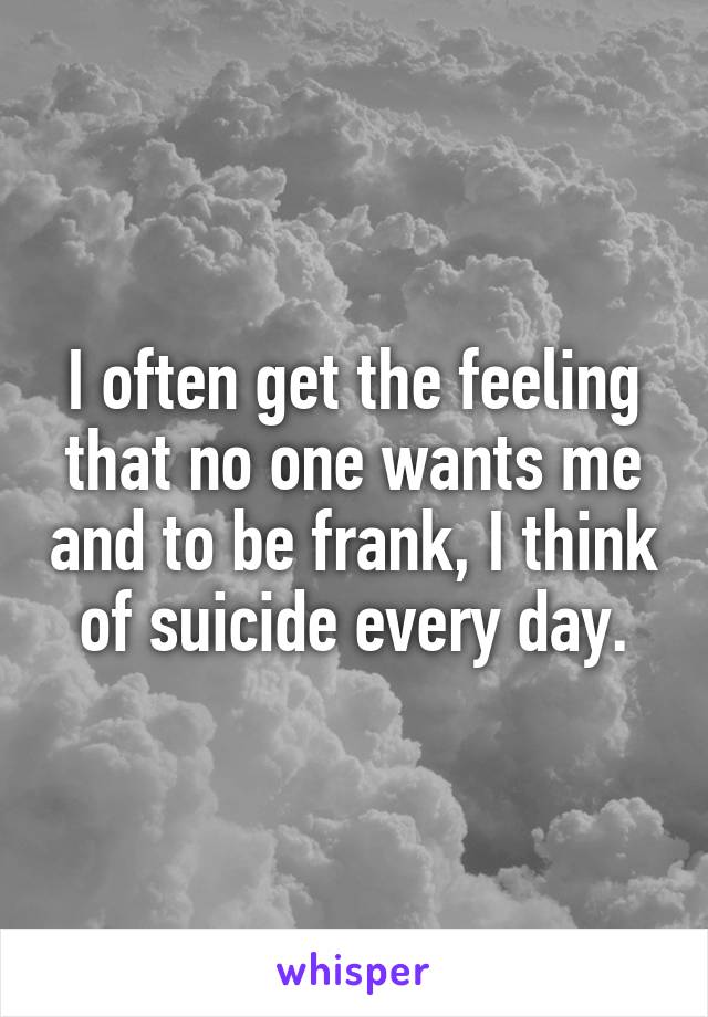 I often get the feeling that no one wants me and to be frank, I think of suicide every day.