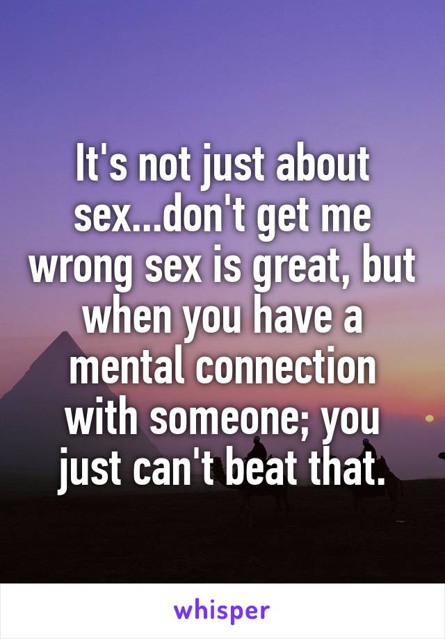 It's not just about sex...don't get me wrong sex is great, but when you have a mental connection with someone; you just can't beat that.