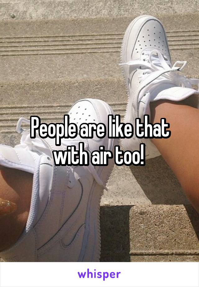 People are like that with air too! 