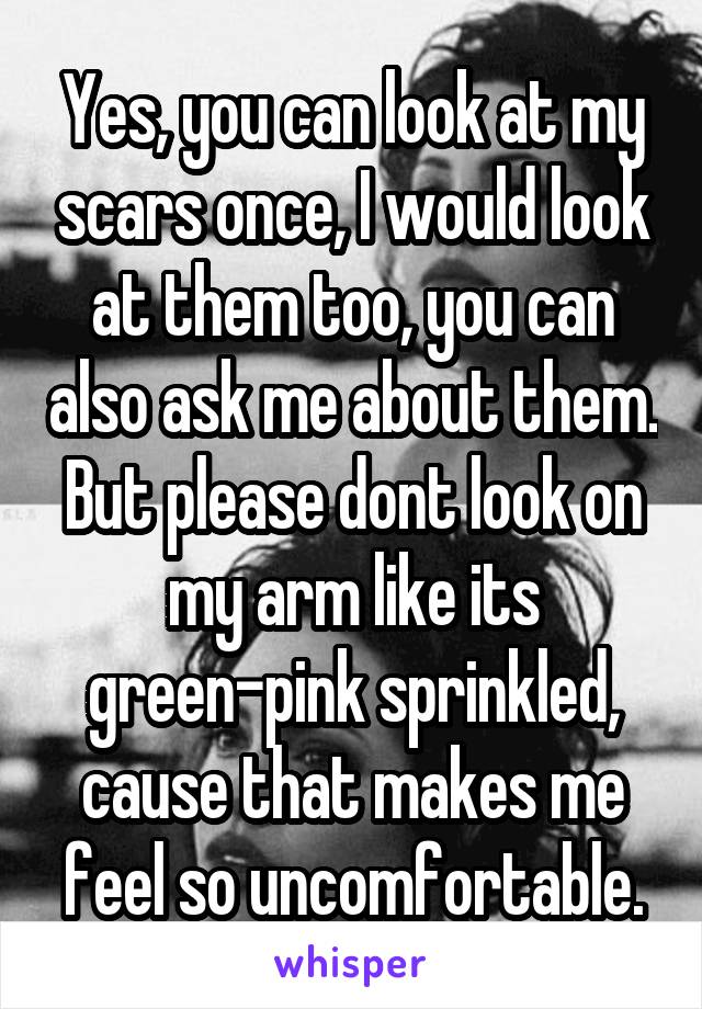 Yes, you can look at my scars once, I would look at them too, you can also ask me about them.
But please dont look on my arm like its green-pink sprinkled, cause that makes me feel so uncomfortable.