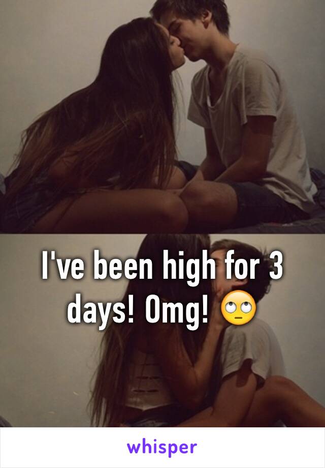 I've been high for 3 days! Omg! 🙄