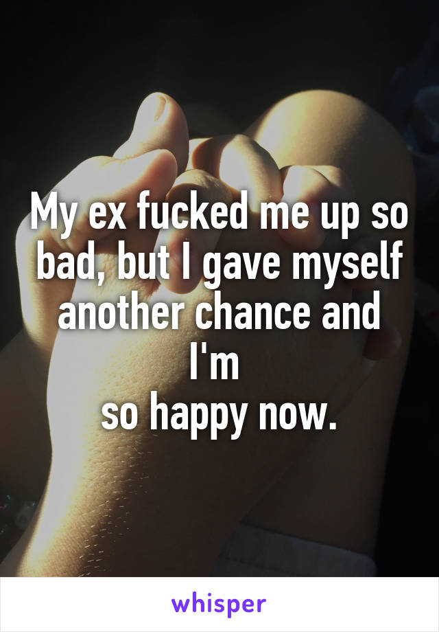 My ex fucked me up so bad, but I gave myself another chance and I'm 
so happy now.