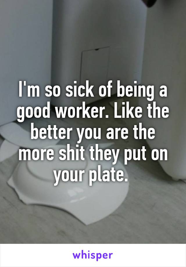 I'm so sick of being a good worker. Like the better you are the more shit they put on your plate. 