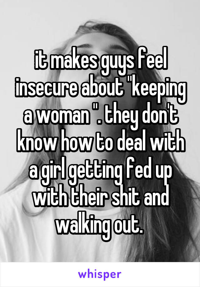 it makes guys feel insecure about "keeping a woman ". they don't know how to deal with a girl getting fed up with their shit and walking out. 