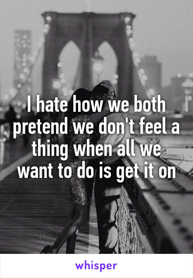 I hate how we both pretend we don't feel a thing when all we want to do is get it on