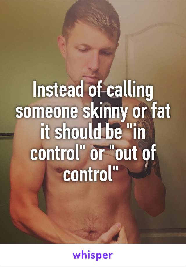 Instead of calling someone skinny or fat it should be "in control" or "out of control" 