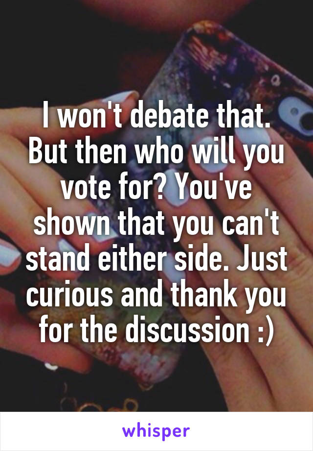 I won't debate that. But then who will you vote for? You've shown that you can't stand either side. Just curious and thank you for the discussion :)