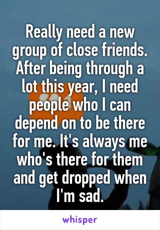 Really need a new group of close friends. After being through a lot this year, I need people who I can depend on to be there for me. It's always me who's there for them and get dropped when I'm sad.