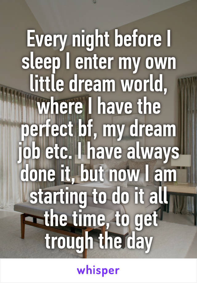 Every night before I sleep I enter my own little dream world, where I have the perfect bf, my dream job etc. I have always done it, but now I am starting to do it all
 the time, to get trough the day