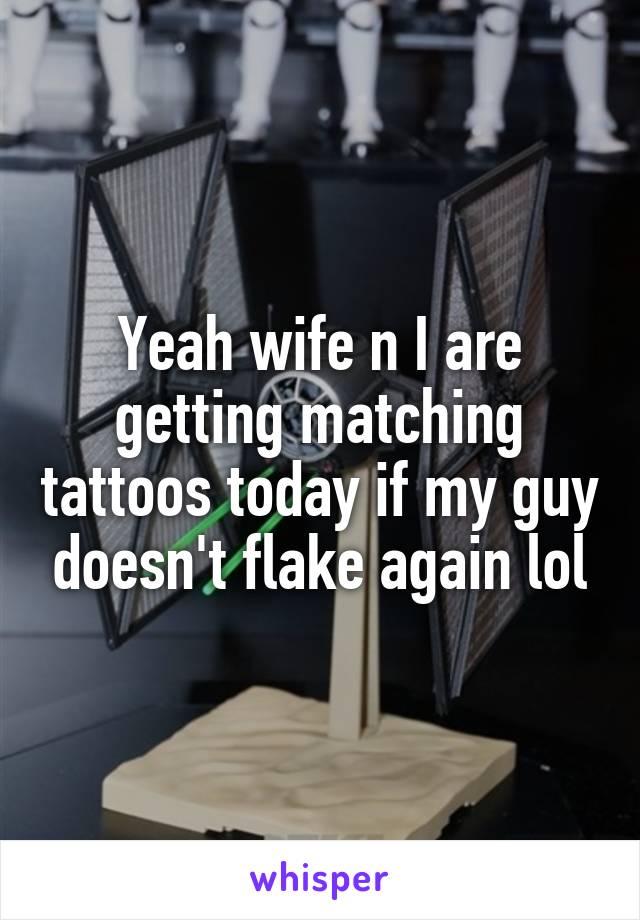 Yeah wife n I are getting matching tattoos today if my guy doesn't flake again lol