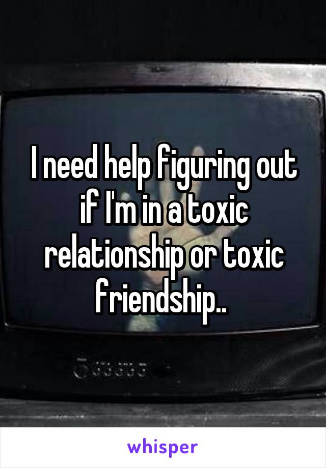 I need help figuring out if I'm in a toxic relationship or toxic friendship.. 