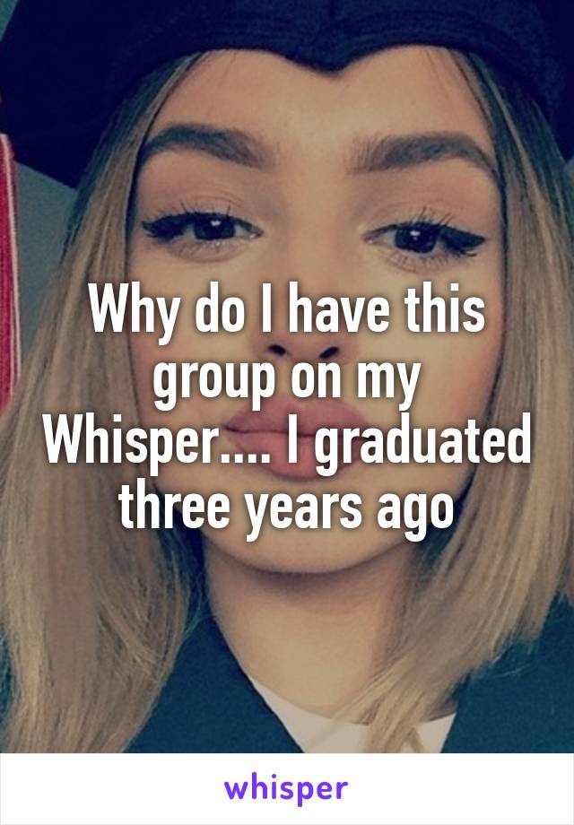 Why do I have this group on my Whisper.... I graduated three years ago