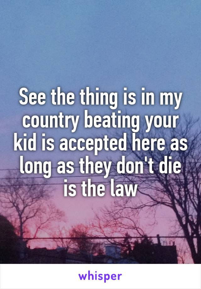 See the thing is in my country beating your kid is accepted here as long as they don't die is the law