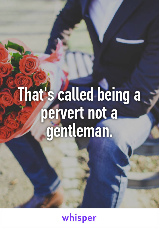 That's called being a pervert not a gentleman.