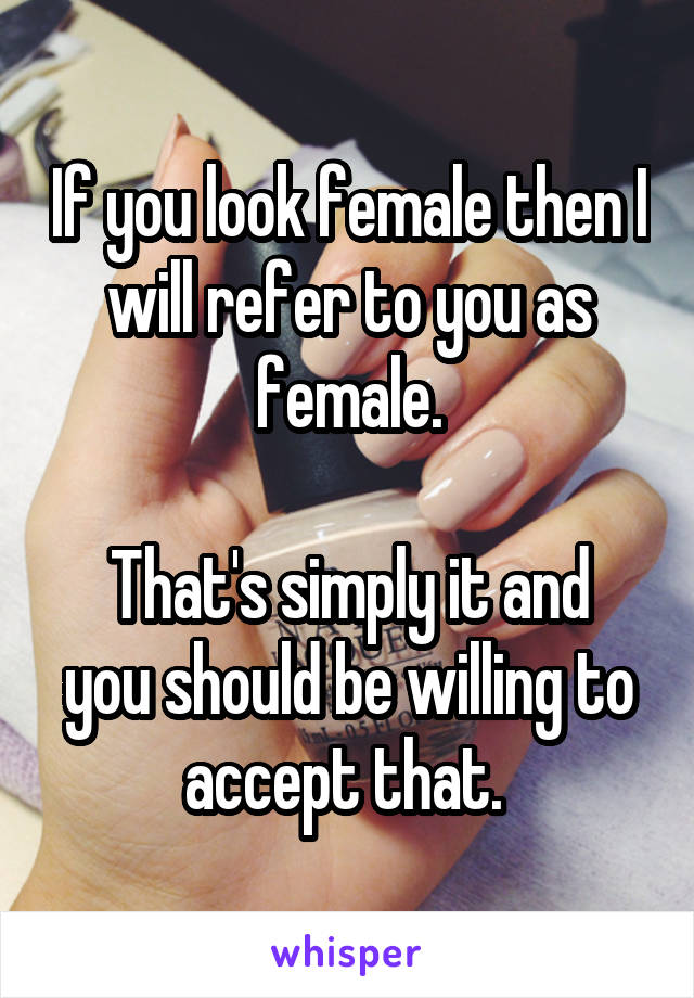 If you look female then I will refer to you as female.

That's simply it and you should be willing to accept that. 