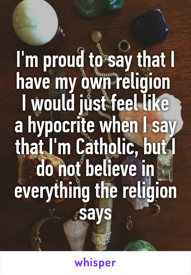 I'm proud to say that I have my own religion 
I would just feel like a hypocrite when I say that I'm Catholic, but I do not believe in everything the religion says